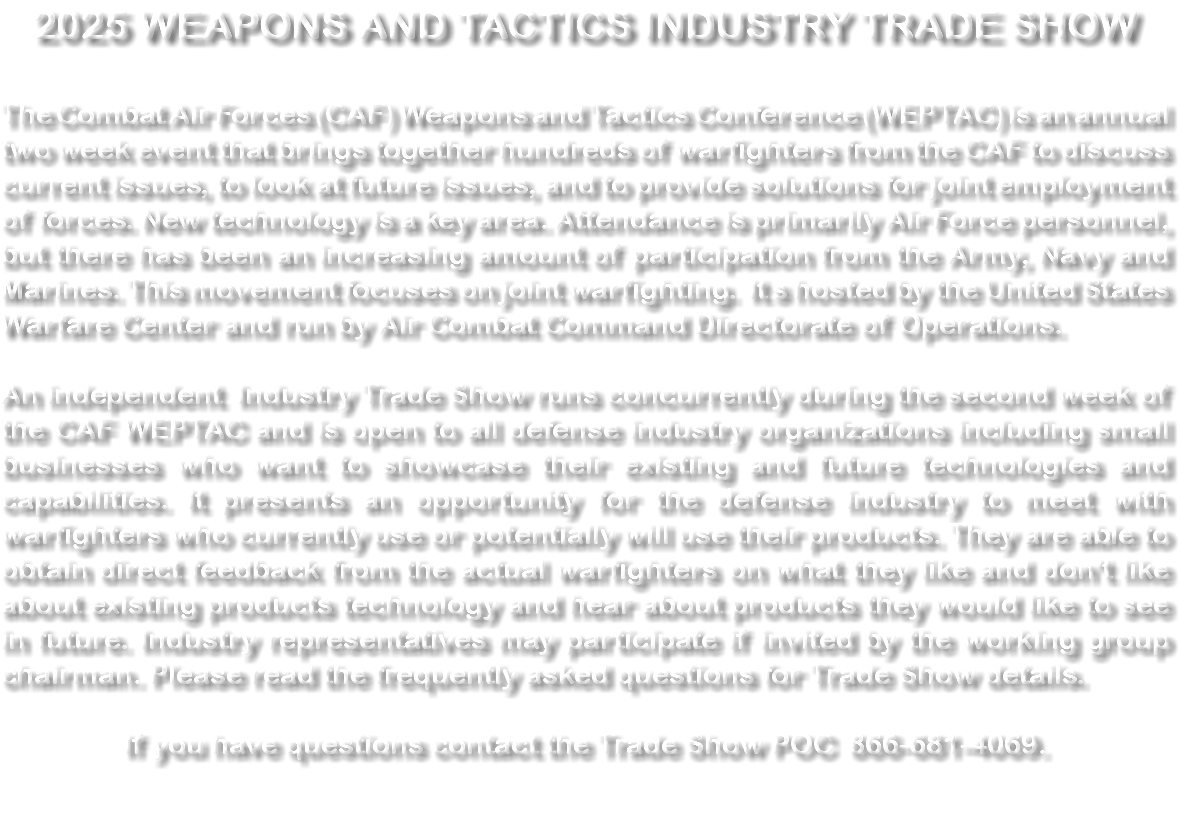2024 WEAPONS AND TACTICS INDUSTRY TRADE SHOW The Combat Air Forces (CAF) Weapons and Tactics Conference (WEPTAC) is an annual two week event that brings together hundreds of warfighters from the CAF to discuss current issues, to look at future issues, and to provide solutions for joint employment of forces. New technology is a key area. Attendance is primarily Air Force personnel, but there has been an increasing amount of participation from the Army, Navy and Marines. This movement focuses on joint warfighting. It s hosted by the United States Warfare Center and run by Air Combat Command Directorate of Operations. An independent Industry Trade Show runs concurrently during the second week of the CAF WEPTAC and is open to all defense industry organizations including small businesses who want to showcase their existing and future technologies and capabilities. It presents an opportunity for the defense industry to meet with warfighters who currently use or potentially will use their products. They are able to obtain direct feedback from the actual warfighters on what they like and don't like about existing products technology and hear about products they would like to see in future. Industry representatives may participate if invited by the working group chairman. Please read the frequently asked questions for Trade Show details. If you have questions contact the Trade Show POC 866-681-4069. 