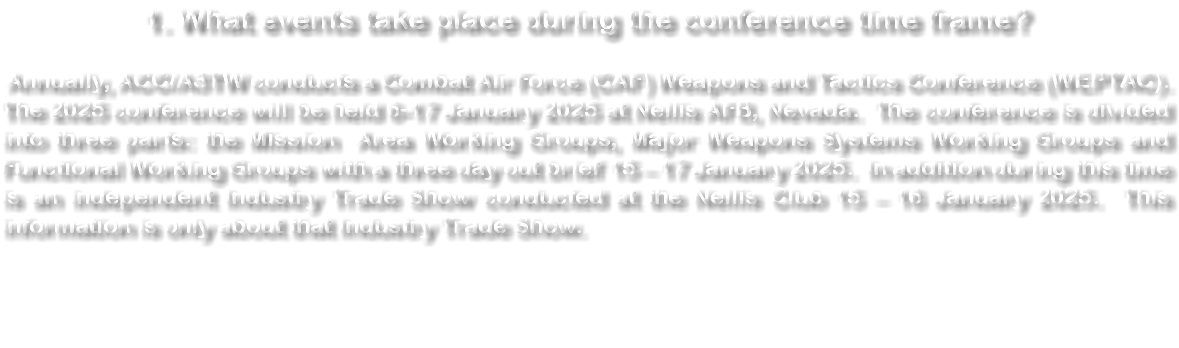 1. What events take place during the conference time frame? Annually, ACC/A3TW conducts a Combat Air Force (CAF) Weapons and Tactics Conference (WEPTAC). The 2024 conference will be held 1-12 January 2024 at Nellis AFB, Nevada. The conference is divided into three parts: the Mission Area Working Groups, Major Weapons Systems Working Groups and Functional Working Groups with a three day out brief 10 – 12 January 2024. In addition during this time is an independent Industry Trade Show conducted at the Nellis Club 10 - 11 January 2024. This information is only about that Industry Trade Show. 