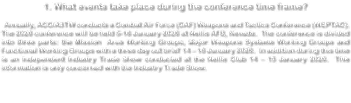 1. What events take place during the conference time frame? Annually, ACC/A3TW conducts a Combat Air Force (CAF) Weapons and Tactics Conference (WEPTAC). The 2024 conference will be held 1-12 January 2024 at Nellis AFB, Nevada. The conference is divided into three parts: the Mission Area Working Groups, Major Weapons Systems Working Groups and Functional Working Groups with a three day out brief 10 – 12 January 2024. In addition during this time is an independent Industry Trade Show conducted at the Nellis Club 10 - 11 January 2024. This information is only about that Industry Trade Show. 