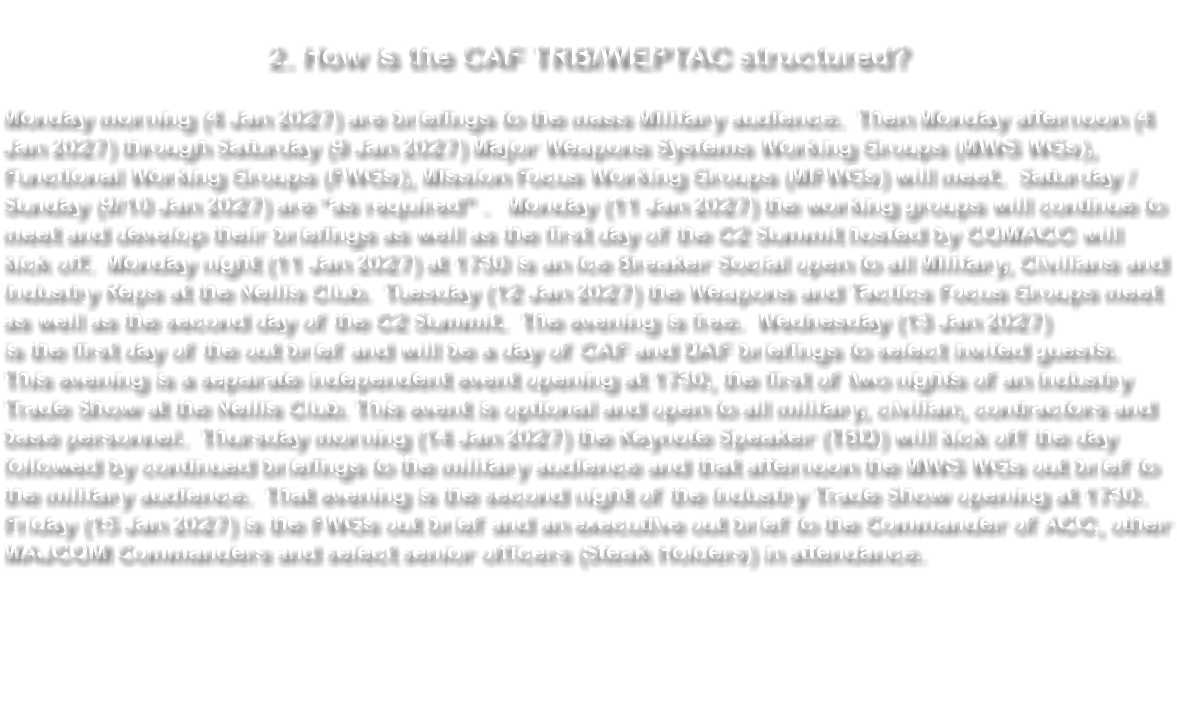 &nbsp;2. How is the CAF TRB/WEPTAC structured? Monday morning (4 Jan 2027) are briefings to the mass Military audience. Then Monday afternoon (4 Jan 2027) through Saturday (9 Jan 2027) Major Weapons Systems Working Groups (MWS WGs), Functional Working Groups (FWGs), Mission Focus Working Groups (MFWGs) will meet. Saturday / Sunday (9/10 Jan 2027) are “as required” . Monday (11 Jan 2027) the working groups will continue to meet and develop their briefings as well as the first day of the C2 Summit hosted by COMACC will kick off. Monday night (11 Jan 2027) at 1730 is an Ice Breaker Social open to all Military, Civilians and Industry Reps at the Nellis Club. Tuesday (12 Jan 2027) the Weapons and Tactics Focus Groups meet as well as the second day of the C2 Summit. The evening is free. Wednesday (13 Jan 2027) is the first day of the out brief and will be a day of CAF and DAF briefings to select invited guests. This evening is a separate independent event opening at 1730, the first of two nights of an Industry Trade Show at the Nellis Club. This event is optional and open to all military, civilian, contractors and base personnel. Thursday morning (14 Jan 2027) the Keynote Speaker (TBD) will kick off the day followed by continued briefings to the military audience and that afternoon the MWS WGs out brief to the military audience. That evening is the second night of the Industry Trade Show opening at 1730. Friday (15 Jan 2027) is the FWGs out brief and an executive out brief to the Commander of ACC, other MAJCOM Commanders and select senior officers (Steak Holders) in attendance. 
