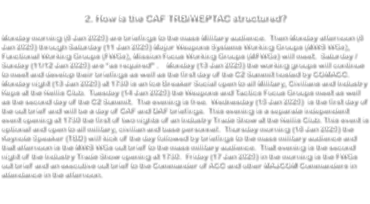  2. How is the CAF TRB/WEPTAC structured? Monday morning (1 Jan 2024) are briefings to the mass Military audience. Then Monday afternoon (1 Jan 2024) through Saturday (6 Jan 2024) Major Weapons Systems Working Groups (MWS WGs), Functional Working Groups (FWGs), Mission Focus Working Groups (MFWGs) will meet. Saturday / Sunday (6/7 Jan 2024) are “as required” . Monday (8 Jan 2024) the working groups will continue to meet and develop their briefings as well as the first day of the C2 Summit hosted by COMACC. Monday night (8 Jan 2024) at 1730 is an Ice Breaker Social open to all Military, Civilians and Industry Reps at the Nellis Club. Tuesday (9 Jan 2024) the Weapons and Tactics Focus Groups meet as well as the second day of the C2 Summit. The evening is free. Wednesday (10 Jan 2024) is the first day of the out brief and will be a day of CAF and DAF briefings. This evening is a separate independent event opening at 1730 the first of two nights of an Industry Trade Show at the Nellis Club. This event is optional and open to all military, civilian and base personnel. Thursday morning (11 Jan 2024) the Keynote Speaker (TBD) will kick of the day followed by briefings to the mass military audience and that afternoon is the MWS WGs out brief to the mass military audience. That evening is the second night of the Industry Trade Show opening at 1730. Friday (12 Jan 2024) in the morning is the FWGs out brief and an executive out brief to the Commander of ACC and other MAJCOM Commanders in attendance in the afternoon.