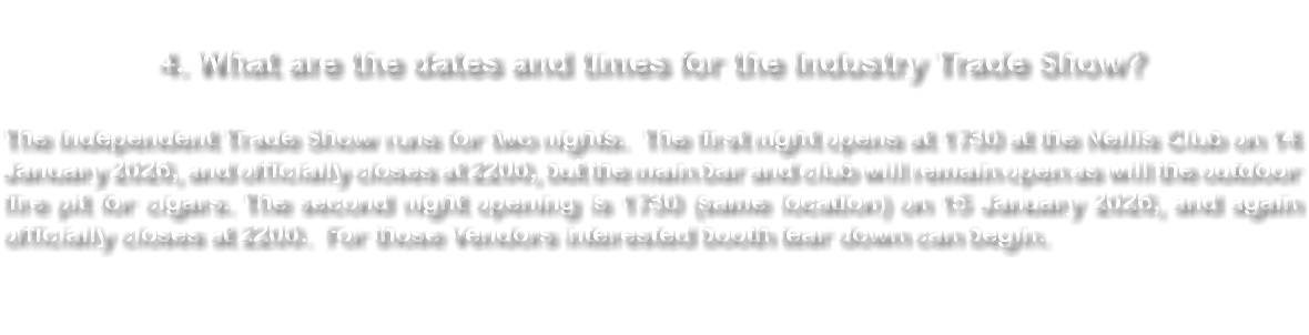  4. What are the dates and times for the Industry Trade Show? The Independent Trade Show runs for two nights. The first night opens at 1730 at the Nellis Club on 10 January 2024, and officially closes at 2200, but the main bar and club will remain open as will the outdoor fire pit for cigars. The second night opening is 1730 (same location) on 11 January 2024, and again officially closes at 2200. For those Vendors interested booth tear down can begin. 