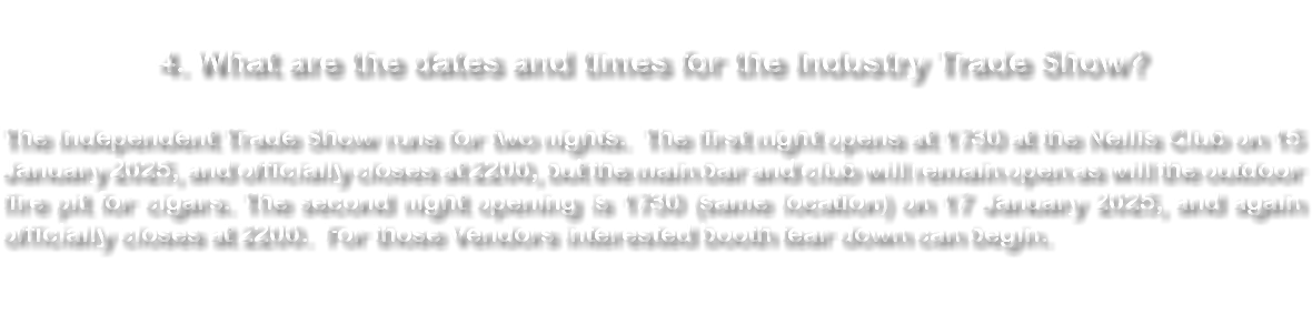  4. What are the dates and times for the Industry Trade Show? The Independent Trade Show runs for two nights. The first night opens at 1730 at the Nellis Club on 15 January 2025, and officially closes at 2200, but the main bar and club will remain open as will the outdoor fire pit for cigars. The second night opening is 1730 (same location) on 17 January 2025, and again officially closes at 2200. For those Vendors interested booth tear down can begin. 