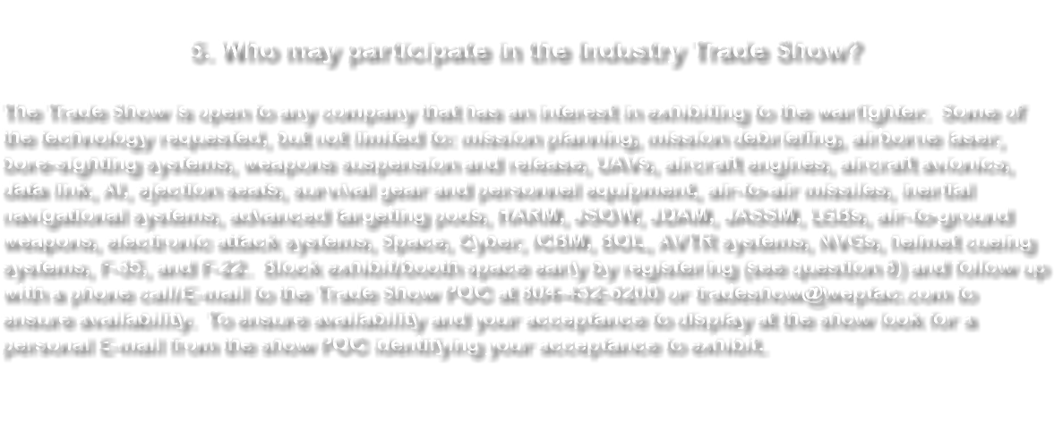  5. Who may participate in the Industry Trade Show? The Trade Show is open to any company that has an interest in exhibiting to the warfighter. Some of the technology requested, but not limited to: mission planning, mission debriefing, airborne laser, bore-sighting systems, weapons suspension and release, UAVs, aircraft engines, aircraft avionics, data link, AI, ejection seats, survival gear and personnel equipment, air-to-air missiles, inertial navigational systems, advanced targeting pods, HARM, JSOW, JDAM, JASSM, LGBs, air-to-ground weapons, electronic attack systems, Space, Cyber, ICBM, BOL, AVTR systems, NVGs, helmet cueing systems, F-35, and F-22. Block exhibit/booth space early by registering (see question 8) and follow up with a phone call/E-mail to the Trade Show POC at 804-432-6200 or tradeshow@weptac.com to ensure availability. To ensure availability and your acceptance to display at the show look for a personal E-mail from the show POC identifying your acceptance to exhibit. 