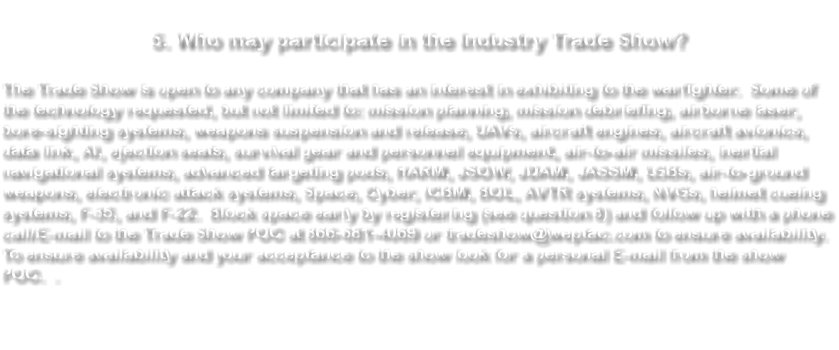  5. Who may participate in the Industry Trade Show? The Trade Show is open to any company that has an interest in exhibiting to the warfighter. Some of the technology requested, but not limited to: mission planning, mission debriefing, airborne laser, bore-sighting systems, weapons suspension and release, UAVs, aircraft engines, aircraft avionics, data link, ejection seats, survival gear and personnel equipment, air-to-air missiles, inertial navigational systems, advanced targeting pods, HARM, JSOW, JDAM, JASSM, LGBs, air-to-ground weapons, electronic attack systems, Space, Cyber, ICBM, BOL, AVTR systems, NVGs, helmet cueing systems, F-35, and F-22. Block space early by registering (see question 8) and follow up with a phone call/E-mail to the Trade Show POC at 866-681-4069 or tradeshow@weptac.com to ensure availability. To ensure availability and your acceptance to the show look for a personal E-mail from the show POC. 