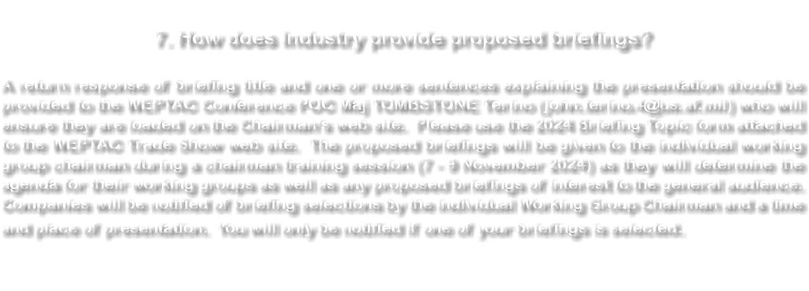  7. How does Industry provide proposed briefings? A return response of briefing title and one or more sentences explaining the presentation should be provided to the WEPTAC Conference POC Maj TOMBSTONE Terino (john.terino.4@us.af.mil) who will ensure they are loaded on the Chairman’s web site. Please use the 2024 Briefing Topic form attached to the WEPTAC Trade Show web site. The proposed briefings will be given to the individual working group chairman during a chairman training session (7 - 9 November 2024) as they will determine the agenda for their working groups as well as any proposed briefings of interest to the general audience. Companies will be notified of briefing selections by the individual Working Group Chairman and a time and place of presentation. You will only be notified if one of your briefings is selected. 