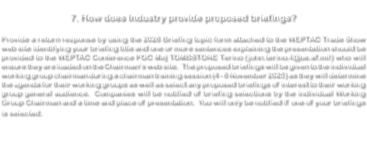  7. How does Industry provide proposed briefings? A return response of briefing title and one or more sentences explaining the presentation should be provided to the Trade Show POC (tradeshow@weptac.com) who will forward it to A3TW NLT 28 October 2023. Please use the 2024 Briefing Topic form attached to the WEPTAC Trade Show web site. The proposed briefings will be given to the individual working group chairman during a chairman training session (7 - 9 November 2023) as they will determine the agenda for their working groups as well as any proposed briefings of interest to the general audience. Companies will be notified of briefing selections by the individual Working Group Chairman and a time and place of presentation. You will only be notified if one of your briefings is selected. 