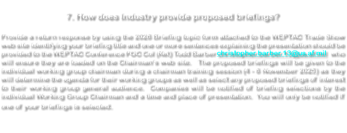  7. How does Industry provide proposed briefings? Provide a return response by using the 2026 Briefing topic form attached to the WEPTAC Trade Show web site identifying your briefing title and one or more sentences explaining the presentation should be provided to the WEPTAC Conference POC Col (Ret) Todd Barber christopher.barber.13@us.af.mil who will ensure they are loaded on the Chairman’s web site. The proposed briefings will be given to the individual working group chairman during a chairman training session (4 - 6 November 2025) as they will determine the agenda for their working groups as well as select any proposed briefings of interest to their working group general audience. Companies will be notified of briefing selections by the individual Working Group Chairman and a time and place of presentation. You will only be notified if one of your briefings is selected. 