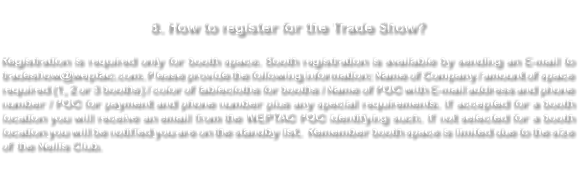  8. How to register for the Trade Show? Registration is required only for booth space. Booth registration is available by sending an E-mail to tradeshow@weptac.com. Please provide the following information: Name of Company / amount of space required (1, 2 or 3 booths) / color of tablecloths for booths / Name of POC with E-mail address and phone number / POC for payment and phone number plus any special requirements. Remember booth space is limited due to the size of the Nellis Club. 