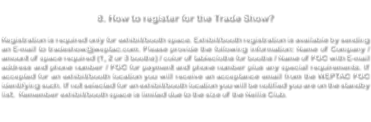 8. How to register for the Trade Show? Registration is required only for booth space. Booth registration is available by sending an E-mail to tradeshow@weptac.com. Please provide the following information: Name of Company / amount of space required (1, 2 or 3 booths) / color of tablecloths for booths / Name of POC with E-mail address and phone number / POC for payment and phone number plus any special requirements. Remember booth space is limited due to the size of the Nellis Club. 