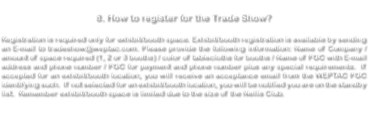&nbsp;8. How to register for the Trade Show? Registration is required only for exhibit/booth space. Exhibit/booth registration is available by sending an E-mail to tradeshow@weptac.com. Please provide the following information: Name of Company / amount of space required (1, 2 or 3 booths) / color of tablecloths for booths / Name of POC with E-mail address and phone number / POC for payment and phone number plus any special requirements. If accepted for an exhibit/booth location, you will receive an acceptance email from the WEPTAC POC identifying such. If not selected for an exhibit/booth location, you will be notified you are on the standby list. Remember exhibit/booth space is limited due to the size of the Nellis Club. 