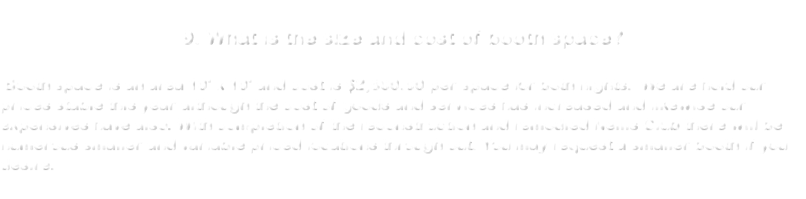  9. What is the size and cost of booth space? Booth space is an area 10' x 10' and cost is $2,500.00 per space for both nights. We are hold our prices stable this year although the cost of goods and services has increased and likewise our expensives have also. With completion of the reconstruction and remodled Nellis Club there will be numerous smaller and variable priced locations through out. You may request a smaller booth if you desire. 