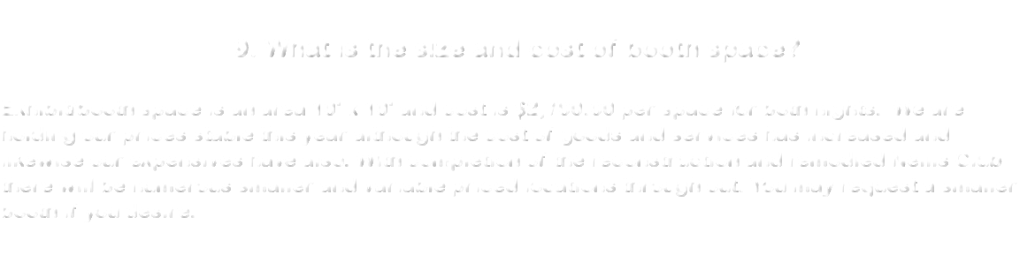  9. What is the size and cost of booth space? Exhibit/booth space is an area 10' x 10' and cost is $2,700.00 per space for both nights. We are holding our prices stable this year although the cost of goods and services has increased and likewise our expensives have also. With completion of the reconstruction and remodled Nellis Club there will be numerous smaller and variable priced locations through out. You may request a smaller booth if you desire. 