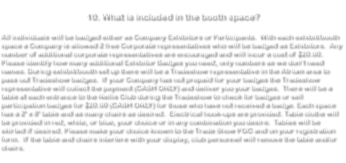  10. What is included in the booth space? With each booth space a Company is allowed 2 Corporate representatives who will be badged. Any additional corporate representatives must be identified and will incur a cost of $20.00. All individuals will be badged. During booth set up there will be a Tradeshow representative in the Atrium area to pass out Tradeshow badges. If your Company has not prepaid for your badges the Tradeshow representative will collect the payment (CASH ONLY) and deliver you your badges. There will be a table at each entrance to the Nellis Club during the Tradeshow to check for badges or sell badges for $20.00 (CASH ONLY) for those who have not received a badge. Each space has a 3' x 8' table and as many chairs as desired. Electrical hook-ups are provided. Table cloths will be provided in red, white, or blue, your choice or in any combination you desire. Tables will be skirted if desired. Please make your choice known to the Trade Show POC and on your registration form. If the table and chairs interfere with your display, club personnel will remove the table and/or chairs. 