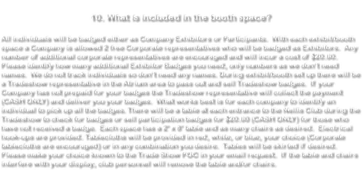 &nbsp;10. What is included in the booth space? All individuals will be badged either as Company Exhibitors or Participants. With each exhibit/booth space a Company is allowed 2 free Corporate representatives who will be badged as Exhibitors. Any number of additional corporate representatives are encouraged and will incur a cost of $20.00. Please identify how many additional Exhibitor Badges you need, only numbers as we don’t need names. We do not track individuals so don’t need any names. During exhibit/booth set up there will be a Tradeshow representative in the Atrium area to pass out and sell Tradeshow badges. If your Company has not prepaid for your badges the Tradeshow representative will collect the payment (CASH ONLY) and deliver you your badges. What works best is for each company to identify an individual to pick up all the badges. There will be a table at each entrance to the Nellis Club during the Tradeshow to check for badges or sell participation badges for $20.00 (CASH ONLY) for those who have not received a badge. Each space has a 2' x 8' table and as many chairs as desired. Electrical hook-ups are provided. Tablecloths will be provided in red, white, or blue, your choice (Corporate tablecloths are encouraged) or in any combination you desire. Tables will be skirted if desired. Please make your choice known to the Trade Show POC in your email request. If the table and chairs interfere with your display, club personnel will remove the table and/or chairs. 
