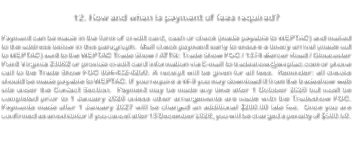 &nbsp;12. How and when is payment of fees required? Payment can be made in the form of credit card, cash or check (made payable to WEPTAC) and mailed to the address below in this paragraph. Mail check payment early to ensure a timely arrival (made out to WEPTAC) sent to the WEPTAC Trade Show / ATTN: Trade Show POC / 1374 Mercer Road / Gloucester Point Virginia 23062 or provide credit card information via E-mail to tradeshow@weptac.com or phone call to the Trade Show POC 804-432-6200. A receipt will be given for all fees. Reminder: all checks should be made payable to WEPTAC. If you require a W-9 you may download it from the tradeshow web site under the Contact Section. Payment may be made any time after 1 October 2026 but must be completed prior to 1 January 2026 unless other arrangements are made with the Tradeshow POC. Payments made after 1 January 2027 will be charged an additional $200.00 late fee. Once you are confirmed as an exhibitor if you cancel after 15 December 2026, you will be charged a penalty of $500.00. 