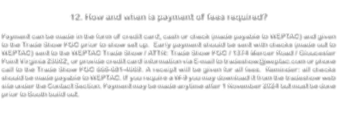  12. How and when is payment of fees required? Payment can be made in the form of credit card, cash or check (made payable to WEPTAC) and given to the Trade Show POC prior to show set up. Early payment should be sent with checks (made out to WEPTAC) sent to the WEPTAC Trade Show / ATTN: Trade Show POC / 1374 Mercer Road / Gloucester Point Virginia 23062, or provide credit card information via E-mail to tradeshow@weptac.com or phone call to the Trade Show POC 866-681-4069. A receipt will be given for all fees. Reminder: all checks should be made payable to WEPTAC. If you require a W-9 you may download it from the tradeshow web site under the Contact Section. Payment may be made anytime after 15 November 2023. 