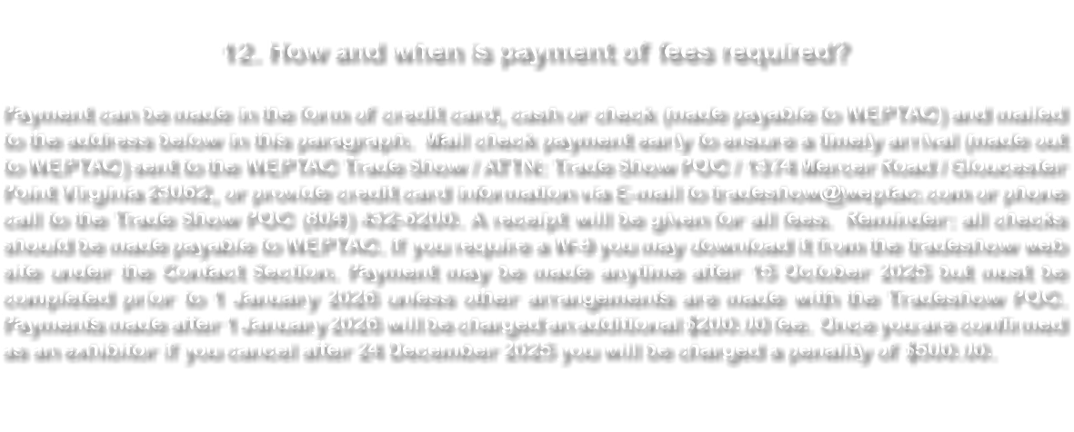  12. How and when is payment of fees required? Payment can be made in the form of credit card, cash or check (made payable to WEPTAC) and mailed to the address below in this paragraph. Mail check payment early to ensure a timely arrival (made out to WEPTAC) sent to the WEPTAC Trade Show / ATTN: Trade Show POC / 1374 Mercer Road / Gloucester Point Virginia 23062, or provide credit card information via E-mail to tradeshow@weptac.com or phone call to the Trade Show POC (804) 432-6200. A receipt will be given for all fees. Reminder: all checks should be made payable to WEPTAC. If you require a W-9 you may download it from the tradeshow web site under the Contact Section. Payment may be made anytime after 15 October 2025 but must be completed prior to 1 January 2026 unless other arrangements are made with the Tradeshow POC. Payments made after 1 January 2026 will be charged an additional $200.00 fee. Once you are confirmed as an exhibitor if you cancel after 24 December 2025 you will be charged a penality of $500.00. 