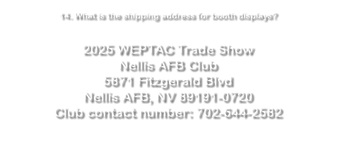  14. What is the shipping address for booth displays? 2024 WEPTAC Trade Show Nellis AFB Club 5871 Fitzgerald Blvd Nellis AFB, NV 89191-0720 Club contact number: 702-644-2582 