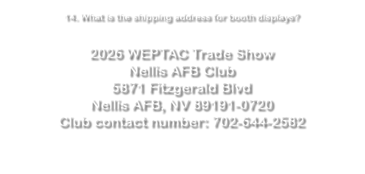  14. What is the shipping address for booth displays? 2026 WEPTAC Trade Show Nellis AFB Club 5871 Fitzgerald Blvd Nellis AFB, NV 89191-0720 Club contact number: 702-644-2582 