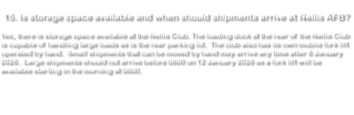  15. Is storage space available and when should shipments arrive at Nellis AFB? Yes, there is storage space available at the Nellis Club. The loading dock at the rear of the Nellis Club is capable of handling large loads as is the rear parking lot. The club also has its own mobile fork lift operated by hand. Small shipments that can be moved by hand may arrive any time after 5 January 2024. Large shipments should not arrive before 8 January 2024. There will be a fork lift available starting on the morning of 8 January 2024. 