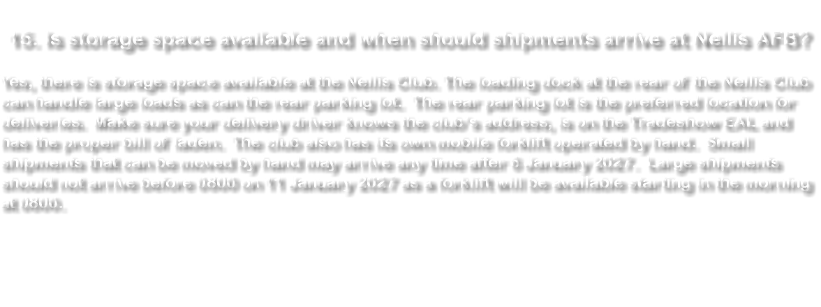 &nbsp;15. Is storage space available and when should shipments arrive at Nellis AFB? Yes, there is storage space available at the Nellis Club. The loading dock at the rear of the Nellis Club can handle large loads as can the rear parking lot. The rear parking lot is the preferred location for deliveries. Make sure your delivery driver knows the club’s address, is on the Tradeshow EAL and has the proper bill of laden. The club also has its own mobile forklift operated by hand. Small shipments that can be moved by hand may arrive any time after 6 January 2027. Large shipments should not arrive before 0800 on 11 January 2027 as a forklift will be available starting in the morning at 0800. 