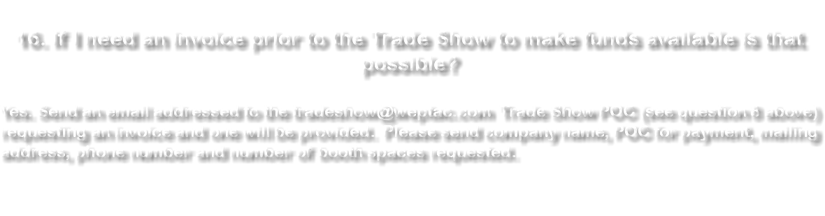  16. If I need an invoice prior to the Trade Show to make funds available is that possible? Yes. Send an email addressed to the tradeshow@weptac.com Trade Show POC (see question 8 above) requesting an invoice and one will be provided. Please send company name, POC for payment, mailing address, phone number and number of booth spaces requested 