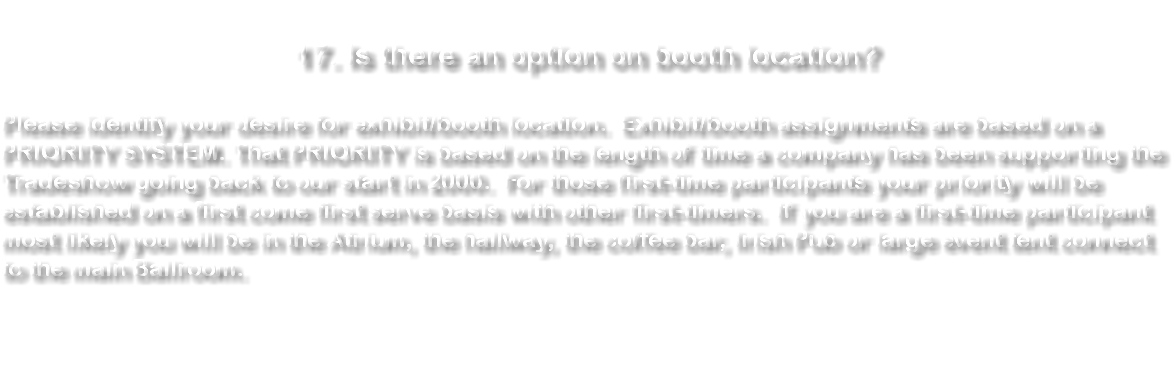 &nbsp;17. Is there an option on booth location? Please identify your desire for exhibit/booth location. Exhibit/booth assignments are based on a PRIORITY SYSTEM. That PRIORITY is based on the length of time a company has been supporting the Tradeshow going back to our start in 2000. For those first-time participants your priority will be established on a first come first serve basis with other first-timers. If you are a first-time participant most likely you will be in the Atrium, the hallway, the coffee bar, Irish Pub or large event tent connect to the main Ballroom. 