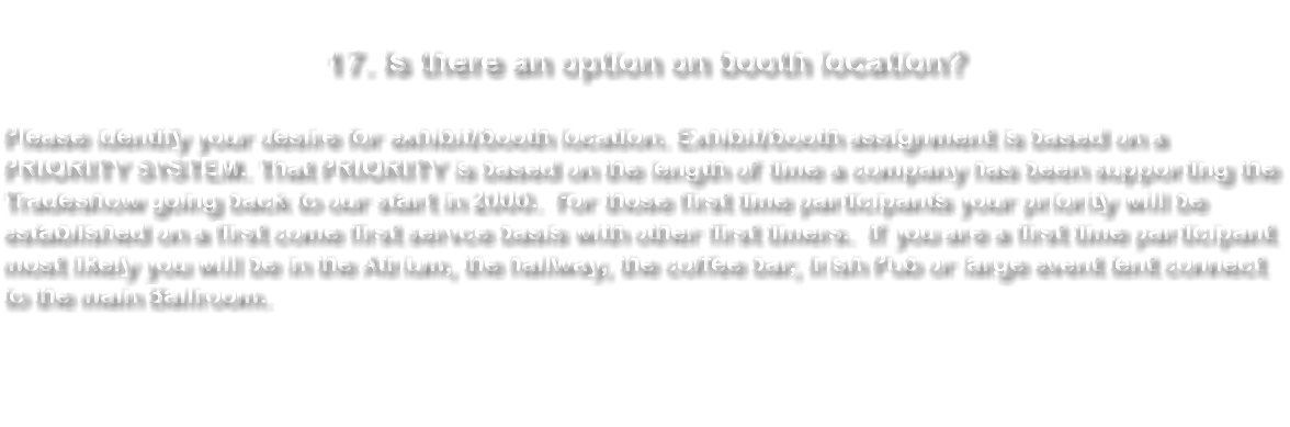  17. Is there an option on booth location? The majority of the spots are on a first come first serve basis. Although for those companies who have continually supported the Trade Show over the years have priority and their location identified unless they desire to move. It's best to identify several locations on registration. If you are a first time participant most likely you will be in the Atrium, the hallway, the coffee bar or Thunderbird room. 