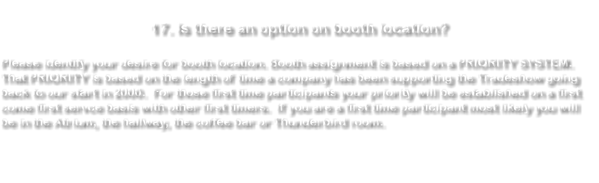  17. Is there an option on booth location? Please identify your desire for booth location. Booth assignment is based on a PRIORITY SYSTEM. That PRIORITY is based on the length of time a company has been supporting the Tradeshow going back to our start in 2000. For those first time participants your priority will be established on a first come first servce basis with other first timers. If you are a first time participant most likely you will be in the Atrium, the hallway, the coffee bar or Thunderbird room. 