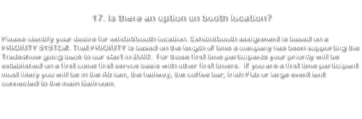 &nbsp;17. Is there an option on booth location? Please identify your desire for exhibit/booth location. Exhibit/booth assignment is based on a PRIORITY SYSTEM. That PRIORITY is based on the length of time a company has been supporting the Tradeshow going back to our start in 2000. For those first time participants your priority will be established on a first come first servce basis with other first timers. If you are a first time participant most likely you will be in the Atrium, the hallway, the coffee bar, Irish Pub or large event tent connected to the main Ballroom. 