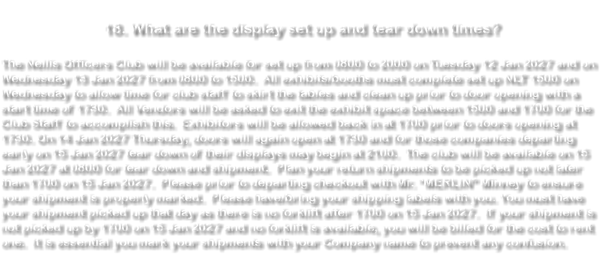 &nbsp;18. What are the display set up and tear down times? The Nellis Officers Club will be available for set up from 0800 to 2000 on Tuesday 12 Jan 2027 and on Wednesday 13 Jan 2027 from 0800 to 1500. All exhibits/booths must complete set up NLT 1500 on Wednesday to allow time for club staff to skirt the tables and clean up prior to door opening with a start time of 1730. All Vendors will be asked to exit the exhibit space between 1500 and 1700 for the Club Staff to accomplish this. Exhibitors will be allowed back in at 1700 prior to doors opening at 1730. On 14 Jan 2027 Thursday, doors will again open at 1730 and for those companies departing early on 15 Jan 2027 tear down of their displays may begin at 2100. The club will be available on 15 Jan 2027 at 0800 for tear down and shipment. Plan your return shipments to be picked up not later than 1700 on 15 Jan 2027. Please prior to departing checkout with Mr. “MERLIN” Minney to ensure your shipment is properly marked. Please have/bring your shipping labels with you. You must have your shipment picked up that day as there is no forklift after 1700 on 15 Jan 2027. If your shipment is not picked up by 1700 on 15 Jan 2027 and no forklift is available, you will be billed for the cost to rent one. It is essential you mark your shipments with your Company name to prevent any confusion. 