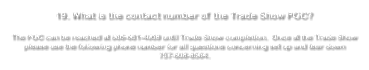  19. What is the contact number of the Trade Show POC? The POC can be reached at 866-681-4069 until Trade Show completion. Once at the Trade Show please use the following phone number for all questions concerning set up and tear down 757-608-8564. 